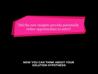 Did the new insights provide potentially
richer opportunities to solve?

NOW YOU CAN THINK ABOUT YOUR
SOLUTION HYPOTHESIS

 