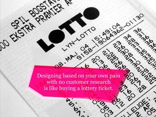 Designing based on your own pain
with no customer research
is like buying a lottery ticket.

 