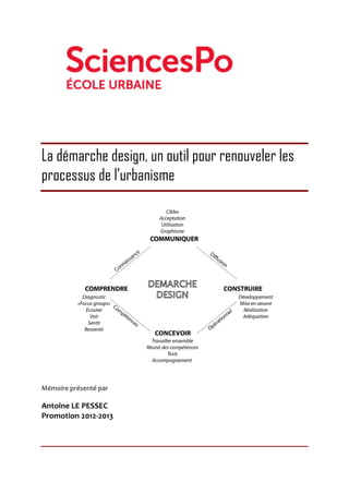  
La démarche design, un outil pour renouveler les
processus de l’urbanisme
	
  	
  	
  	
  	
  	
  	
  	
  	
  	
  	
  	
  	
  	
   	
  
	
  
Mémoire	
  présenté	
  par	
  
Antoine	
  LE	
  PESSEC	
  
Promotion	
  2012-­‐2013	
  
	
  
	
  
	
  
 