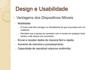 Design e Usabilidade
► Vantagens dos Dispositivos Móveis
► Mobilidade:
► É muito mais fácil carregar um Smartphone do que uma bolsa com um
notebook:
► Permitem que a pessoa se conectem com o mundo em qualquer local,
horário e até mesmo em movimento.
► Enviar e receber dados de maneira fácil e rápida;
► Aumento de memória e processamento;
► Capacidade de reproduzir arquivos multimídia;
 