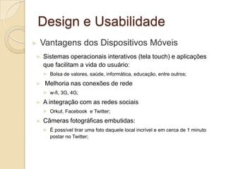 Design e Usabilidade
► Vantagens dos Dispositivos Móveis
► Sistemas operacionais interativos (tela touch) e aplicações
que facilitam a vida do usuário:
► Bolsa de valores, saúde, informática, educação, entre outros;
► Melhoria nas conexões de rede
► w-fi, 3G, 4G;
► A integração com as redes sociais
► Orkut, Facebook e Twitter;
► Câmeras fotográficas embutidas:
► É possível tirar uma foto daquele local incrível e em cerca de 1 minuto
postar no Twitter;
 