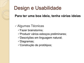 Design e Usabilidade
Para ter uma boa ideia, tenha várias ideias
 Algumas Técnicas
Fazer brainstorms;
Produzir vários esboços preliminares;
Descrições em linguagem natural;
Diagramas;
Construção de protótipos;
 