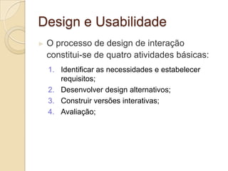 Design e Usabilidade
► O processo de design de interação
constitui-se de quatro atividades básicas:
1. Identificar as necessidades e estabelecer
requisitos;
2. Desenvolver design alternativos;
3. Construir versões interativas;
4. Avaliação;
 
