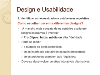 Design e Usabilidade
2. Identificar as necessidades e estabelecer requisitos
Como escolher um entre diferentes designs?
 A maneira mais sensata de os usuários avaliarem
designs interativos é interagir:
Protótipos: baixa, média ou alta fidelidade
 Pode-se medir:
 o número de erros cometidos;
 se as interfaces são atraentes ou interessantes;
 se as propostas atendem aos requisitos;
 Deve-se desenvolver versões interativas alternativas;
 