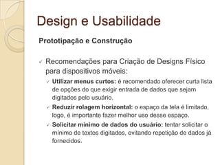 Design e Usabilidade
Prototipação e Construção
 Recomendações para Criação de Designs Físico
para dispositivos móveis:
 Utilizar menus curtos: é recomendado oferecer curta lista
de opções do que exigir entrada de dados que sejam
digitados pelo usuário.
 Reduzir rolagem horizontal: o espaço da tela é limitado,
logo, é importante fazer melhor uso desse espaço.
 Solicitar mínimo de dados do usuário: tentar solicitar o
mínimo de textos digitados, evitando repetição de dados já
fornecidos.
 
