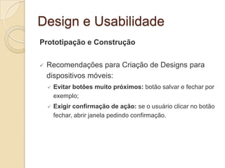 Design e Usabilidade
Prototipação e Construção
 Recomendações para Criação de Designs para
dispositivos móveis:
 Evitar botões muito próximos: botão salvar e fechar por
exemplo;
 Exigir confirmação de ação: se o usuário clicar no botão
fechar, abrir janela pedindo confirmação.
 