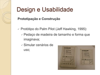 Design e Usabilidade
Prototipação e Construção
 Protótipo do Palm Pilot (Jeff Hawking, 1995):
 Pedaço de madeira de tamanho e forma que
imaginava;
 Simular cenários de
uso;
 