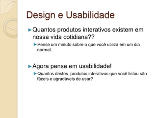 Design e Usabilidade
►Quantos produtos interativos existem em
nossa vida cotidiana??
►Pense um minuto sobre o que você utiliza em um dia
normal.
►Agora pense em usabilidade!
►Quantos destes produtos interativos que você listou são
fáceis e agradáveis de usar?
 