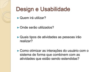 Design e Usabilidade
►Quem irá utilizar?
►Onde serão utilizados?
►Quais tipos de atividades as pessoas irão
realizar?
►Como otimizar as interações do usuário com o
sistema de forma que combinem com as
atividades que estão sendo estendidas?
 