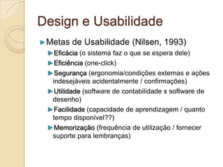 Design e Usabilidade
►Metas de Usabilidade (Nilsen, 1993)
►Eficácia (o sistema faz o que se espera dele)
►Eficiência (one-click)
►Segurança (ergonomia/condições externas e ações
indesejáveis acidentalmente / confirmações)
►Utilidade (software de contabilidade x software de
desenho)
►Facilidade (capacidade de aprendizagem / quanto
tempo disponível??)
►Memorização (frequência de utilização / fornecer
suporte para lembranças)
 