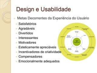 Design e Usabilidade
► Metas Decorrentes da Experiência do Usuário
► Satisfatórios
► Agradáveis
► Divertidos
► Interessantes
► Motivadores
► Esteticamente apreciáveis
► Incentivadores de criatividade
► Compensadores
► Emocionalmente adequados
 
