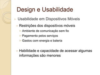 Design e Usabilidade
► Usabilidade em Dispositivos Móveis
►Restrições dos dispositivos móveis
►Ambiente de comunicação sem fio
►Pagamento pelos serviços
►Gastos com energia e bateria
►Habilidade e capacidade de acessar algumas
informações são menores
 