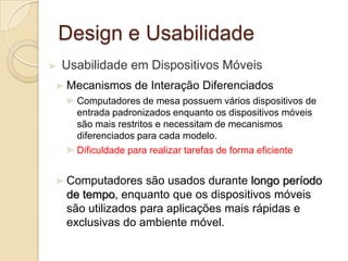 Design e Usabilidade
► Usabilidade em Dispositivos Móveis
► Mecanismos de Interação Diferenciados
►Computadores de mesa possuem vários dispositivos de
entrada padronizados enquanto os dispositivos móveis
são mais restritos e necessitam de mecanismos
diferenciados para cada modelo.
►Dificuldade para realizar tarefas de forma eficiente
► Computadores são usados durante longo período
de tempo, enquanto que os dispositivos móveis
são utilizados para aplicações mais rápidas e
exclusivas do ambiente móvel.
 
