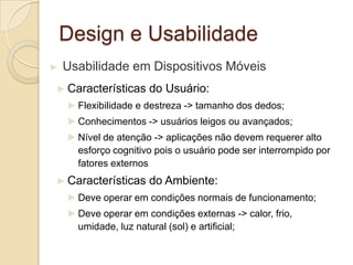 Design e Usabilidade
► Usabilidade em Dispositivos Móveis
► Características do Usuário:
►Flexibilidade e destreza -> tamanho dos dedos;
►Conhecimentos -> usuários leigos ou avançados;
►Nível de atenção -> aplicações não devem requerer alto
esforço cognitivo pois o usuário pode ser interrompido por
fatores externos
► Características do Ambiente:
►Deve operar em condições normais de funcionamento;
►Deve operar em condições externas -> calor, frio,
umidade, luz natural (sol) e artificial;
 