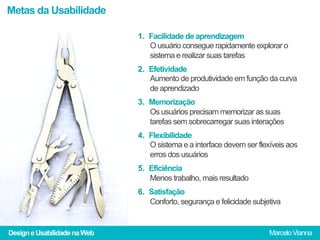 Metas da Usabilidade

                              1.  Facilidade de aprendizagem
                                  O usuário consegue rapidamente explorar o
                                  sistema e realizar suas tarefas
                              2.  Efetividade
                                  Aumento de produtividade em função da curva
                                  de aprendizado
                              3.  Memorização
                                  Os usuários precisam memorizar as suas
                                  tarefas sem sobrecarregar suas interações
                              4.  Flexibilidade
                                  O sistema e a interface devem ser flexíveis aos
                                  erros dos usuários
                              5.  Eficiência
                                  Menos trabalho, mais resultado
                              6.  Satisfação
                                  Conforto, segurança e felicidade subjetiva


Design e Usabilidade na Web                                             Marcelo Vianna
 