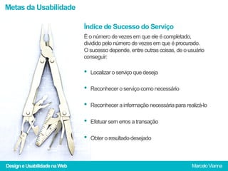 Metas da Usabilidade

                              Índice de Sucesso do Serviço
                              É o número de vezes em que ele é completado,
                              dividido pelo número de vezes em que é procurado.
                              O sucesso depende, entre outras coisas, de o usuário
                              conseguir:

                              •  Localizar o serviço que deseja
                              •  Reconhecer o serviço como necessário
                              •  Reconhecer a informação necessária para realizá-lo
                              •  Efetuar sem erros a transação
                              •  Obter o resultado desejado


Design e Usabilidade na Web                                                 Marcelo Vianna
 