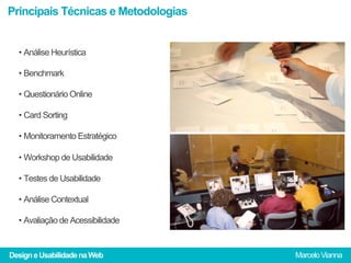 Principais Técnicas e Metodologias


  •  Análise Heurística

  •  Benchmark

  •  Questionário Online

  •  Card Sorting

  •  Monitoramento Estratégico

  •  Workshop de Usabilidade

  •  Testes de Usabilidade

  •  Análise Contextual

  •  Avaliação de Acessibilidade


Design e Usabilidade na Web          Marcelo Vianna
 