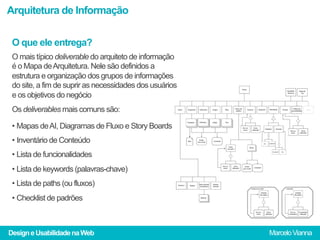 Arquitetura de Informação

 O que ele entrega?
 O mais típico deliverable do arquiteto de informação
 é o Mapa de Arquitetura. Nele são definidos a
 estrutura e organização dos grupos de informações
 do site, a fim de suprir as necessidades dos usuários
 e os objetivos do negócio
 Os deliverables mais comuns são:

 •  Mapas de AI, Diagramas de Fluxo e Story Boards
 •  Inventário de Conteúdo
 •  Lista de funcionalidades
 •  Lista de keywords (palavras-chave)
 •  Lista de paths (ou fluxos)
 •  Checklist de padrões



Design e Usabilidade na Web                              Marcelo Vianna
 