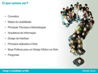 O que vamos ver?



  •  Conceitos

  •  Metas da Usabilidade

  •  Principais Técnicas e Metodologias

  •  Arquitetura de Informação

  •  Design de Interface

  •  Princípios Aplicados à Web

  •  Boas Práticas para um Design Efetivo na Web
  •  Perguntas




Design e Usabilidade na Web                        Marcelo Vianna
 