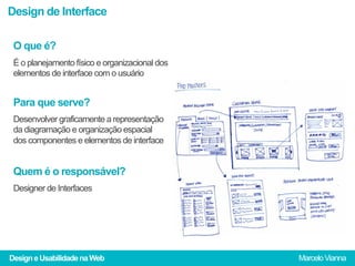 Design de Interface

 O que é?
 É o planejamento físico e organizacional dos
 elementos de interface com o usuário


 Para que serve?
 Desenvolver graficamente a representação
 da diagramação e organização espacial
 dos componentes e elementos de interface


 Quem é o responsável?
 Designer de Interfaces




Design e Usabilidade na Web                     Marcelo Vianna
 