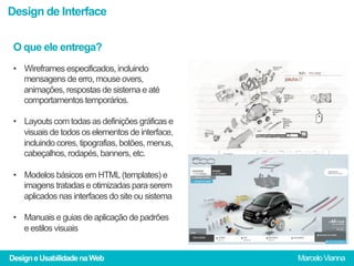 Design de Interface

 O que ele entrega?
 •  Wireframes especificados, incluindo
    mensagens de erro, mouse overs,
    animações, respostas de sistema e até
    comportamentos temporários.

 •  Layouts com todas as definições gráficas e
    visuais de todos os elementos de interface,
    incluindo cores, tipografias, botões, menus,
    cabeçalhos, rodapés, banners, etc.

 •  Modelos básicos em HTML (templates) e
    imagens tratadas e otimizadas para serem
    aplicados nas interfaces do site ou sistema

 •  Manuais e guias de aplicação de padrões
    e estilos visuais


Design e Usabilidade na Web                        Marcelo Vianna
 