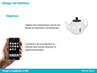 Design de Interface


   Objetivos

                       Objetos bem desenhados devem ser
                       fáceis de interpretar e compreender.




                       O desenho de uma interface ou
                       produto deve buscar alcançar os
                       objetivos propostos.




Design e Usabilidade na Web                                   Marcelo Vianna
 