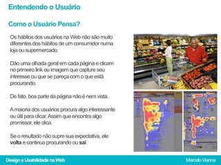 Entendendo o Usuário

 Como o Usuário Pensa?
 Os hábitos dos usuários na Web não são muito
 diferentes dos hábitos de um consumidor numa
 loja ou supermercado.

 Dão uma olhada geral em cada página e clicam
 no primeiro link ou imagem que capture seu
 interesse ou que se pareça com o que está
 procurando.

 De fato, boa parte da página não é nem vista.

 A maioria dos usuários procura algo interessante
 ou útil para clicar. Assim que encontra algo
 promissor, ele clica.

 Se o resultado não supre sua expectativa, ele
 volta e continua procurando ou sai


Design e Usabilidade na Web                         Marcelo Vianna
 