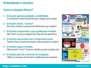 Entendendo o Usuário

 Como o Usuário Pensa?

 1.  O Usuário aprecia qualidade e credibilidade
     O conteúdo é mais importante que o design que o apoia

 2.  O Usuário não lê...“scaneia”
     Ele corre os olhos a procura de referências que o guiem

 3.  O Usuário é impaciente e quer gratificação imediata
     Site “lento” ou pouco objetivo tem alta taxa de abandono

 4.  O Usuário não escolhe nem navega linearmente
     Tende a clicar na primeira opção mais provável ou notável

 5.  O Usuário segue a intuição
     Não importa “como” funciona, desde que ele consiga usar

 6.  O Usuário quer ter o controle da navegação
     Utiliza os recursos do browser e rejeita pop-ups surpresa


Design e Usabilidade na Web                                      Marcelo Vianna
 
