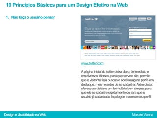 10 Princípios Básicos para um Design Efetivo na Web

 1.  Não faça o usuário pensar




                                 www.twitter.com

                                 A página inicial do twitter deixa claro, de imediato e
                                 em diversos idiomas, para que serve o site, permite
                                 que o visitante faça buscas e acesse alguns perfis em
                                 destaque, mesmo antes de se cadastrar. Além disso,
                                 oferece ao visitante um formulário bem simples para
                                 que ele se cadastre rapidamente ou para que o
                                 usuário já cadastrado faça logon e acesse seu perfil.




Design e Usabilidade na Web                                           Marcelo Vianna
 