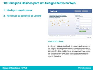 10 Princípios Básicos para um Design Efetivo na Web

 1.  Não faça o usuário pensar

 2.  Não abuse da paciência do usuário




                                         www.facebook.com

                                         A página inicial do facebook é um excelente exemplo
                                         de página de alta performance, carregamento rápido,
                                         informação clara e objetiva, e acesso rápido ao logon
                                         do usuário e um formulário para cadastramento de
                                         novos visitantes




Design e Usabilidade na Web                                                   Marcelo Vianna
 