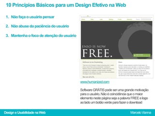 10 Princípios Básicos para um Design Efetivo na Web

 1.  Não faça o usuário pensar

 2.  Não abuse da paciência do usuário

 3.  Mantenha o foco de atenção do usuário




                                             www.humanized.com

                                             Software GRÁTIS pode ser uma grande motivação
                                             para o usuário. Não é coincidência que o maior
                                             elemento neste página seja a palavra FREE e logo
                                             ao lado um botão verde para fazer o download

Design e Usabilidade na Web                                                     Marcelo Vianna
 