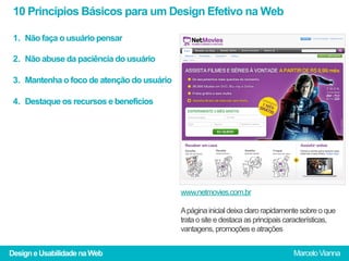 10 Princípios Básicos para um Design Efetivo na Web

 1.  Não faça o usuário pensar

 2.  Não abuse da paciência do usuário

 3.  Mantenha o foco de atenção do usuário

 4.  Destaque os recursos e benefícios




                                             www.netmovies.com.br

                                             A página inicial deixa claro rapidamente sobre o que
                                             trata o site e destaca as principais características,
                                             vantagens, promoções e atrações


Design e Usabilidade na Web                                                        Marcelo Vianna
 