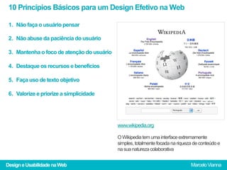 10 Princípios Básicos para um Design Efetivo na Web

 1.  Não faça o usuário pensar

 2.  Não abuse da paciência do usuário

 3.  Mantenha o foco de atenção do usuário

 4.  Destaque os recursos e benefícios

 5.  Faça uso de texto objetivo

 6.  Valorize e priorize a simplicidade




                                             www.wikipedia.org

                                             O Wikipedia tem uma interface extremamente
                                             simples, totalmente focada na riqueza de conteúdo e
                                             na sua natureza colaborativa


Design e Usabilidade na Web                                                      Marcelo Vianna
 