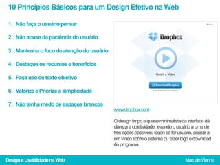 10 Princípios Básicos para um Design Efetivo na Web

 1.  Não faça o usuário pensar

 2.  Não abuse da paciência do usuário

 3.  Mantenha o foco de atenção do usuário

 4.  Destaque os recursos e benefícios

 5.  Faça uso de texto objetivo

 6.  Valorize e Priorize a simplicidade

 7.  Não tenha medo de espaços brancos
                                             www.dropbox.com

                                             O design limpo e quase minimalista da interface dá
                                             clareza e objetividade, levando o usuário a uma de
                                             três ações possíveis: logon se for usuário, assistir a
                                             um vídeo sobre o sistema ou fazer logo o download
                                             do programa


Design e Usabilidade na Web                                                         Marcelo Vianna
 