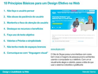 10 Princípios Básicos para um Design Efetivo na Web

 1.  Não faça o usuário pensar

 2.  Não abuse da paciência do usuário

 3.  Mantenha o foco de atenção do usuário

 4.  Destaque os recursos e benefícios

 5.  Faça uso de texto objetivo

 6.  Valorize e Priorize a simplicidade

 7.  Não tenha medo de espaços brancos
                                             www.skype.com
 8.  Comunique-se com “linguagem visual”
                                             O Site do Skype possui uma interface com cores
                                             bem vivas e imagens de pessoas jovens sorridentes
                                             usando o computador ou o telefone. Com um ar
                                             visualmente alegre e colorido, passa a idéia de que
                                             usar o sistema é divertido e gratificante


Design e Usabilidade na Web                                                      Marcelo Vianna
 