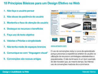 10 Princípios Básicos para um Design Efetivo na Web

 1.  Não faça o usuário pensar

 2.  Não abuse da paciência do usuário

 3.  Mantenha o foco de atenção do usuário

 4.  Destaque os recursos e benefícios

 5.  Faça uso de texto objetivo

 6.  Valorize e Priorize a simplicidade

 7.  Não tenha medo de espaços brancos       www.amazon.com

                                             O uso de convenções reduz a curva de aprendizado
 8.  Comunique-se com “linguagem visual”     porque preconiza a experiência anterior do usuário na
                                             utilização de recursos e simbologias estabelecidas e
 9.  Convenções são nossas amigas            popularizadas. O site da Amazon é um bom exemplo
                                             de site inovador que, ao mesmo tempo, faz intenso
                                             uso de convenções maduras de e-commerce


Design e Usabilidade na Web                                                       Marcelo Vianna
 