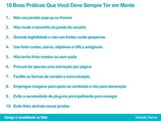 10 Boas Práticas Que Você Deve Sempre Ter em Mente

 1.  Não use janelas pop-up ou frames

 2.  Não mude o tamanho da janela do usuário

 3.  Garanta legibilidade e não use fontes muito pequenas

 4.  Use links curtos, claros, objetivos e URLs amigáveis

 5.  Não tenha links mortos ou sem saída

 6.  Procure ter apenas uma animação por página

 7.  Facilite as formas de contato e comunicação

 8.  Empregue imagens para apoio ao conteúdo e não para decoração

 9.  Evite a necessidade de plug-ins principalmente para navegar

 10.  Evite links abrindo novas janelas

Design e Usabilidade na Web                                         Marcelo Vianna
 