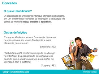 Conceitos

 O que é Usabilidade?
 “A capacidade de um sistema interativo oferecer a um usuário,
 em um determinado contexto de operação, a realização de
 tarefas de maneira eficaz, eficiente e agradável.”



 Outras definições
 É a capacidade em termos funcionais humanos
 de um sistema ser usado facilmente e com
 eficiência pelo usuário.
                                Shackel (1992)

 Usabilidade está diretamente ligada ao diálogo
 na interface. É a capacidade do software em
 permitir que o usuário alcance suas metas de
 interação com o sistema
                                   Scapin (1993)

Design e Usabilidade na Web                                      Marcelo Vianna
 