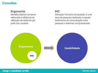 Conceitos

        Ergonomia                    IHC
        Identifica fatores humanos   Interação Humano-computador é uma
        referentes à eficiência de   área de pesquisa dedicada a estudar
        utilização de sistemas por   fenômenos de comunicação entre
        parte dos usuários           pessoas e sistemas computacionais




                Ergonomia
                                              Usabilidade

                              IHC




Design e Usabilidade na Web                                   Marcelo Vianna
 