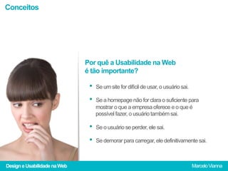 Conceitos




                              Por quê a Usabilidade na Web
                              é tão importante?

                               •  Se um site for difícil de usar, o usuário sai.
                               •  Se a homepage não for clara o suficiente para
                                  mostrar o que a empresa oferece e o que é
                                  possível fazer, o usuário também sai.

                               •  Se o usuário se perder, ele sai.
                               •  Se demorar para carregar, ele definitivamente sai.

Design e Usabilidade na Web                                                        Marcelo Vianna
 