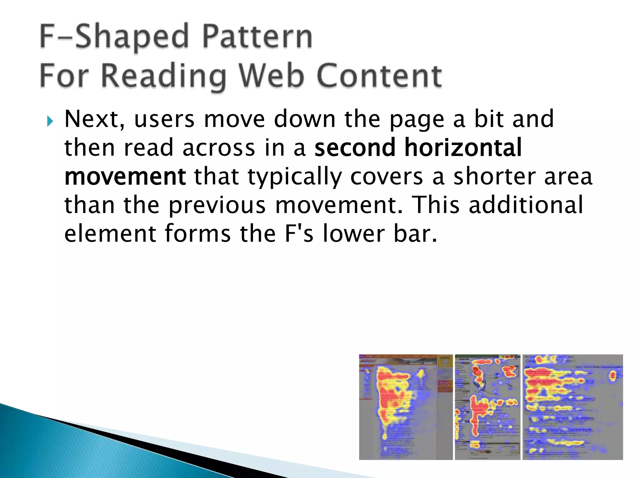 

Next, users move down the page a bit and
then read across in a second horizontal
movement that typically covers a shorter area
than the previous movement. This additional
element forms the F's lower bar.

 