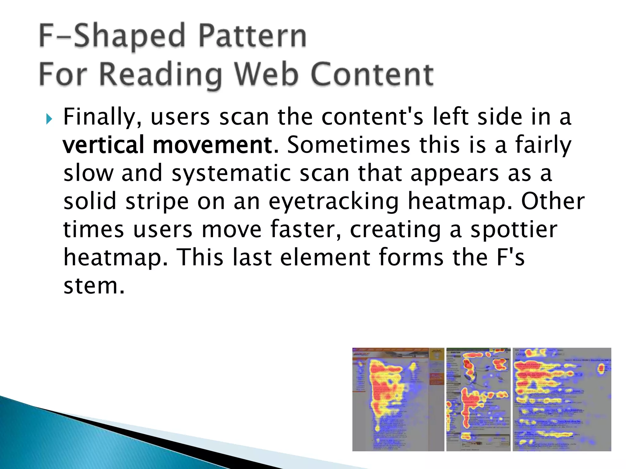 

Finally, users scan the content's left side in a
vertical movement. Sometimes this is a fairly
slow and systematic scan that appears as a
solid stripe on an eyetracking heatmap. Other
times users move faster, creating a spottier
heatmap. This last element forms the F's
stem.

 