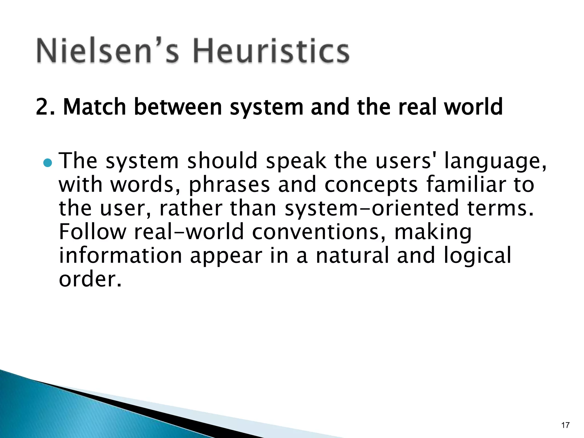 2. Match between system and the real world


The system should speak the users' language,
with words, phrases and concepts familiar to
the user, rather than system-oriented terms.
Follow real-world conventions, making
information appear in a natural and logical
order.

17

 