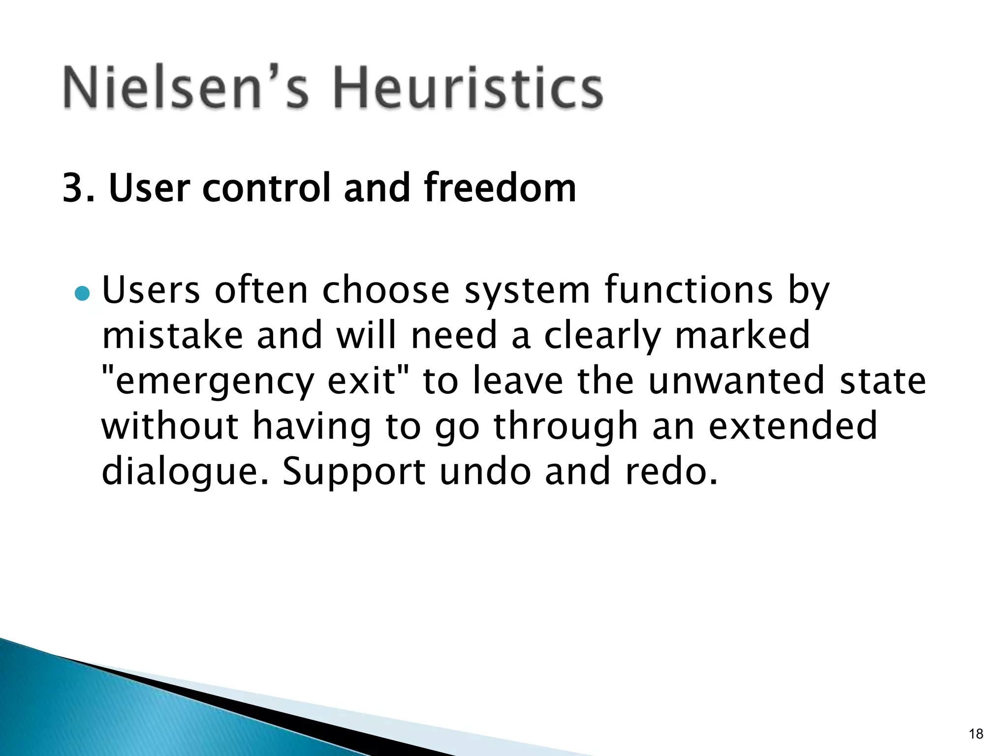 3. User control and freedom


Users often choose system functions by
mistake and will need a clearly marked
"emergency exit" to leave the unwanted state
without having to go through an extended
dialogue. Support undo and redo.

18

 