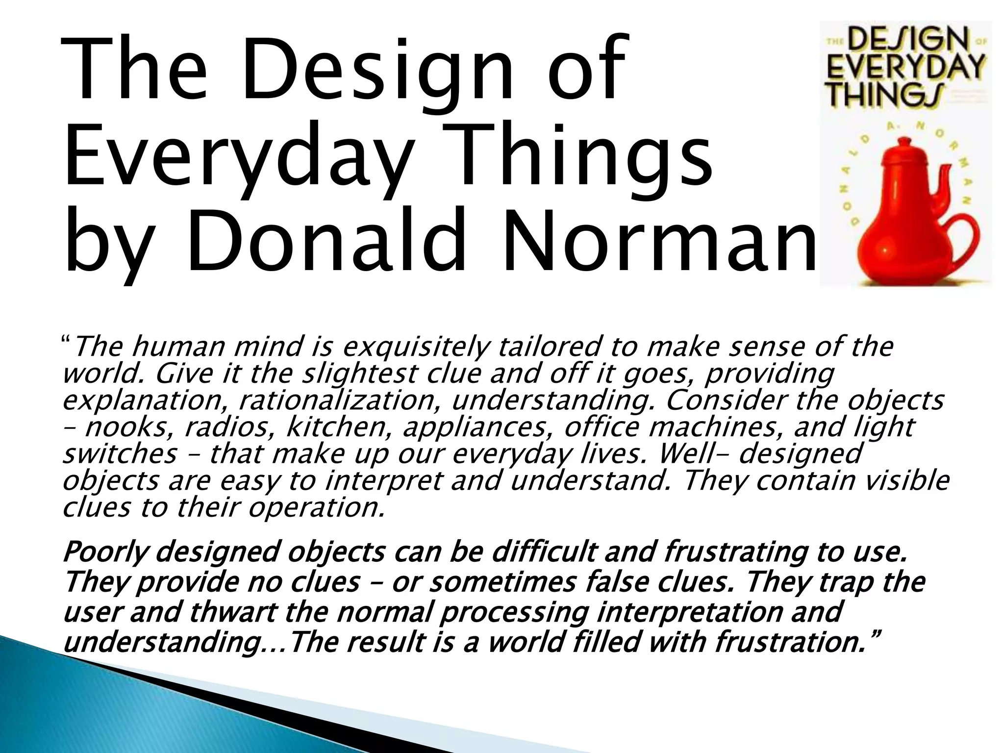 The Design of
Everyday Things
by Donald Norman
“The human mind is exquisitely tailored to make sense of the

world. Give it the slightest clue and off it goes, providing
explanation, rationalization, understanding. Consider the objects
– nooks, radios, kitchen, appliances, office machines, and light
switches – that make up our everyday lives. Well- designed
objects are easy to interpret and understand. They contain visible
clues to their operation.
Poorly designed objects can be difficult and frustrating to use.
They provide no clues – or sometimes false clues. They trap the
user and thwart the normal processing interpretation and
understanding…The result is a world filled with frustration.”

 