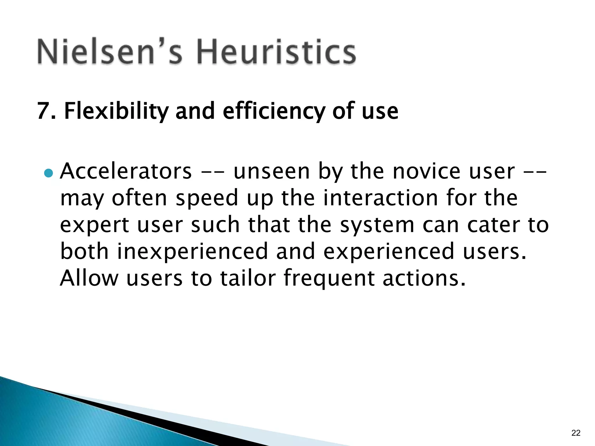 7. Flexibility and efficiency of use


Accelerators -- unseen by the novice user -may often speed up the interaction for the
expert user such that the system can cater to
both inexperienced and experienced users.
Allow users to tailor frequent actions.

22

 