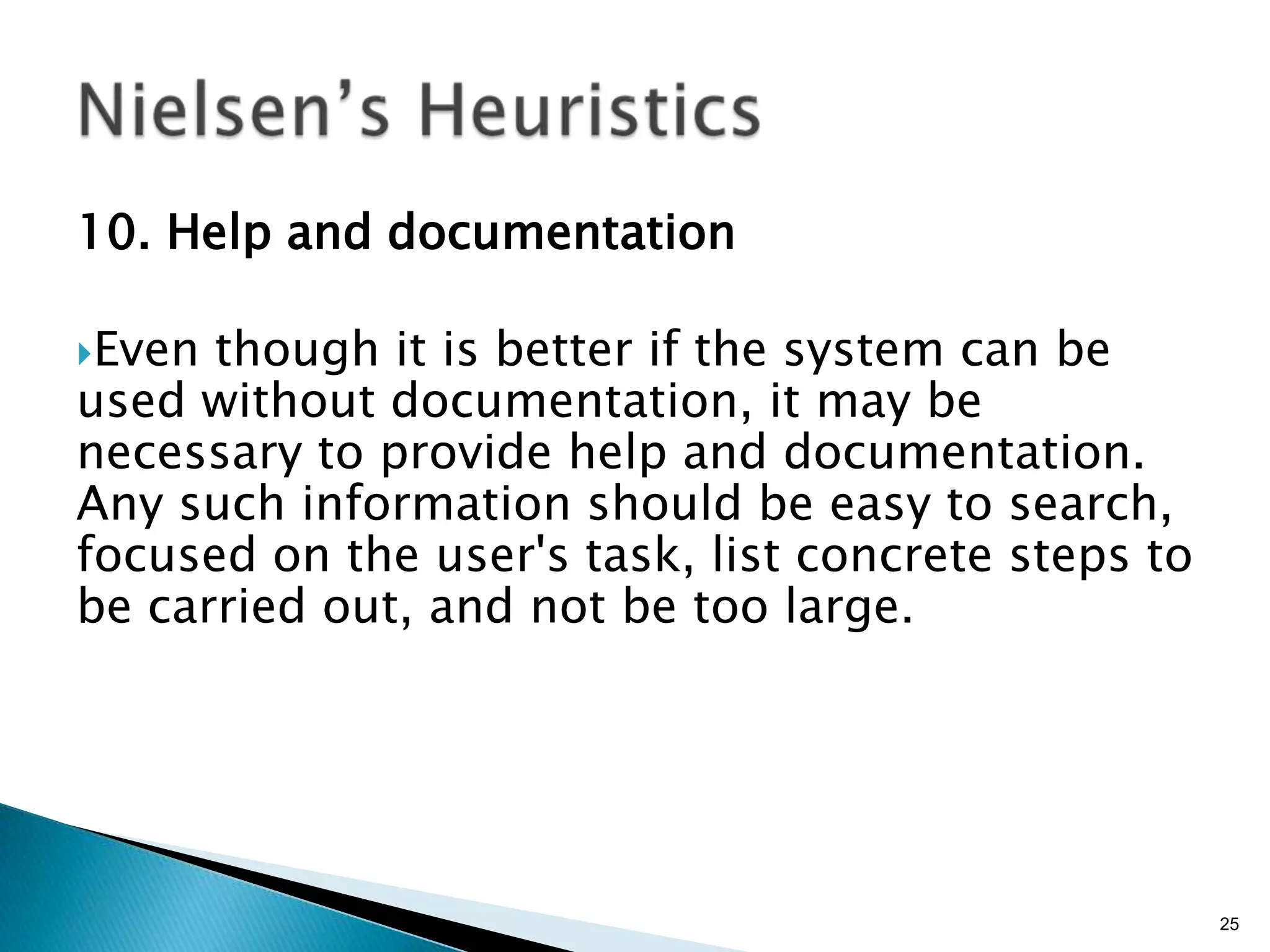 10. Help and documentation
Even

though it is better if the system can be
used without documentation, it may be
necessary to provide help and documentation.
Any such information should be easy to search,
focused on the user's task, list concrete steps to
be carried out, and not be too large.

25

 