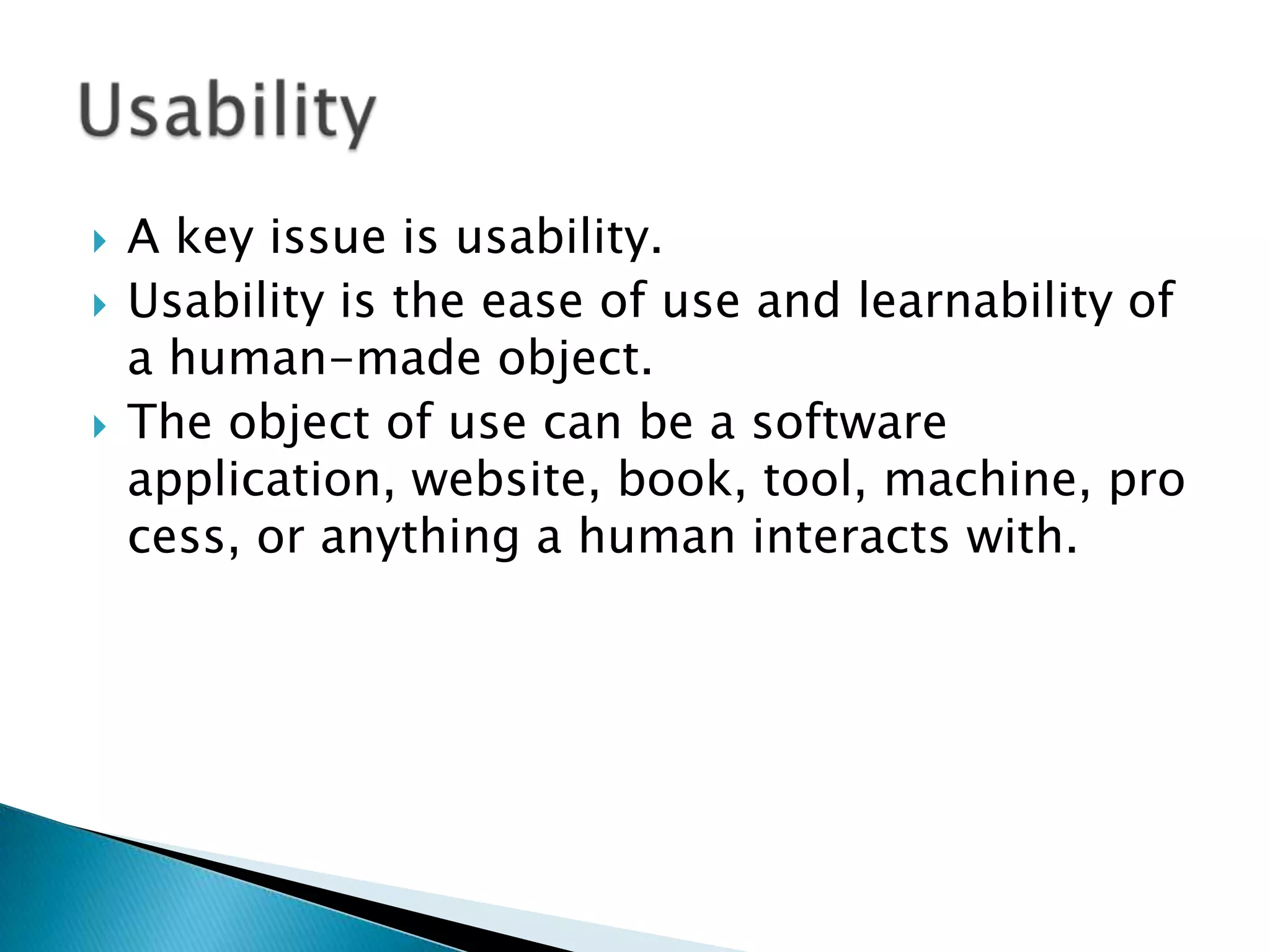 




A key issue is usability.
Usability is the ease of use and learnability of
a human-made object.
The object of use can be a software
application, website, book, tool, machine, pro
cess, or anything a human interacts with.

 