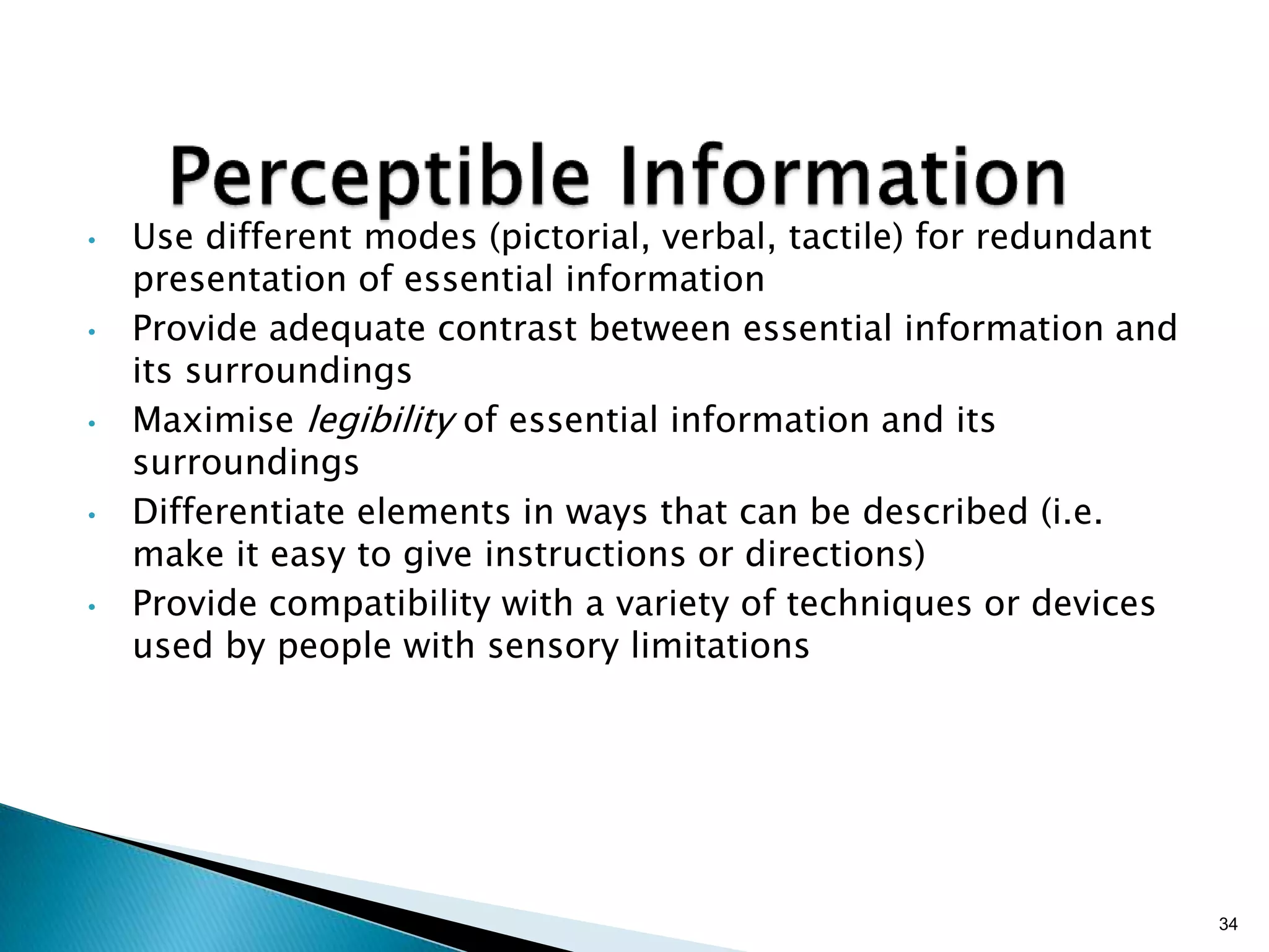 •

•

•

•

•

Use different modes (pictorial, verbal, tactile) for redundant
presentation of essential information
Provide adequate contrast between essential information and
its surroundings
Maximise legibility of essential information and its
surroundings
Differentiate elements in ways that can be described (i.e.
make it easy to give instructions or directions)
Provide compatibility with a variety of techniques or devices
used by people with sensory limitations

34

 