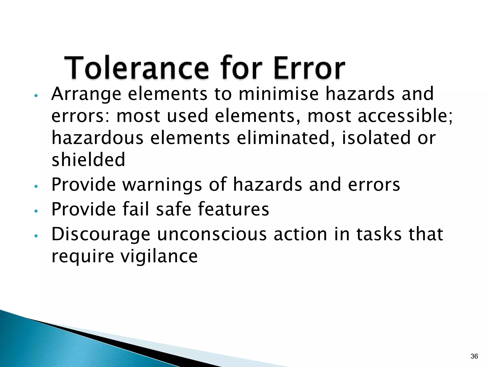 •

•

•
•

Arrange elements to minimise hazards and
errors: most used elements, most accessible;
hazardous elements eliminated, isolated or
shielded
Provide warnings of hazards and errors
Provide fail safe features
Discourage unconscious action in tasks that
require vigilance

36

 